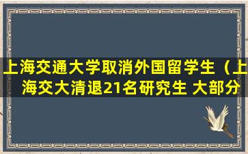 上海交通大学取消外国留学生（上海交大清退21名研究生 大部分为外国留学生）